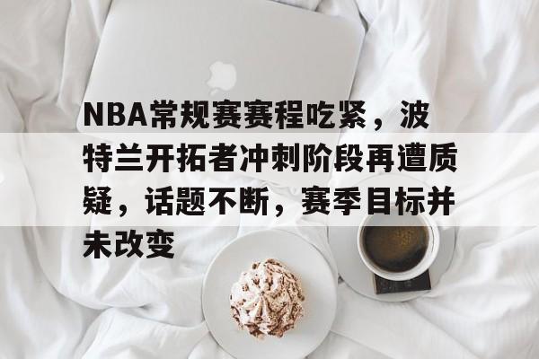 lol体验服下-包含NBA常规赛赛程吃紧，波特兰开拓者冲刺阶段再遭质疑，话题不断，赛季目标并未改变的词条